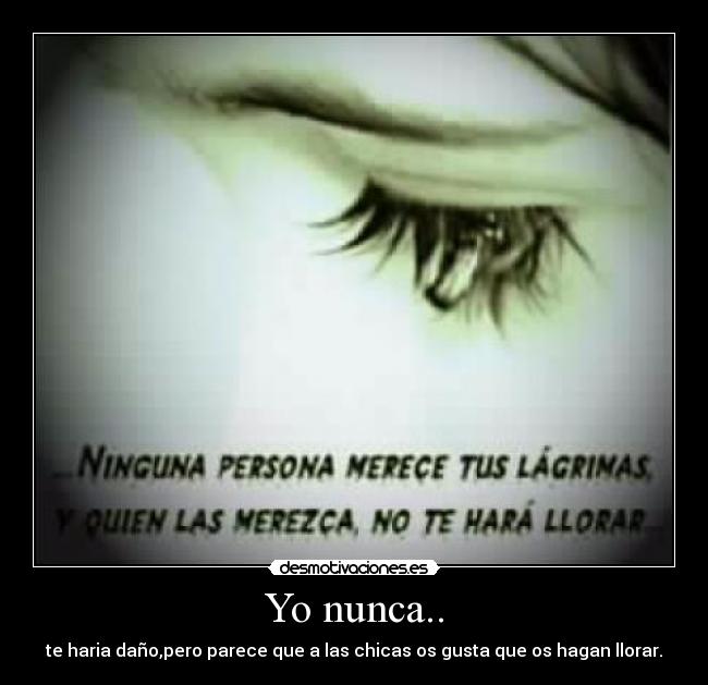 Yo nunca.. - te haria daño,pero parece que a las chicas os gusta que os hagan llorar.