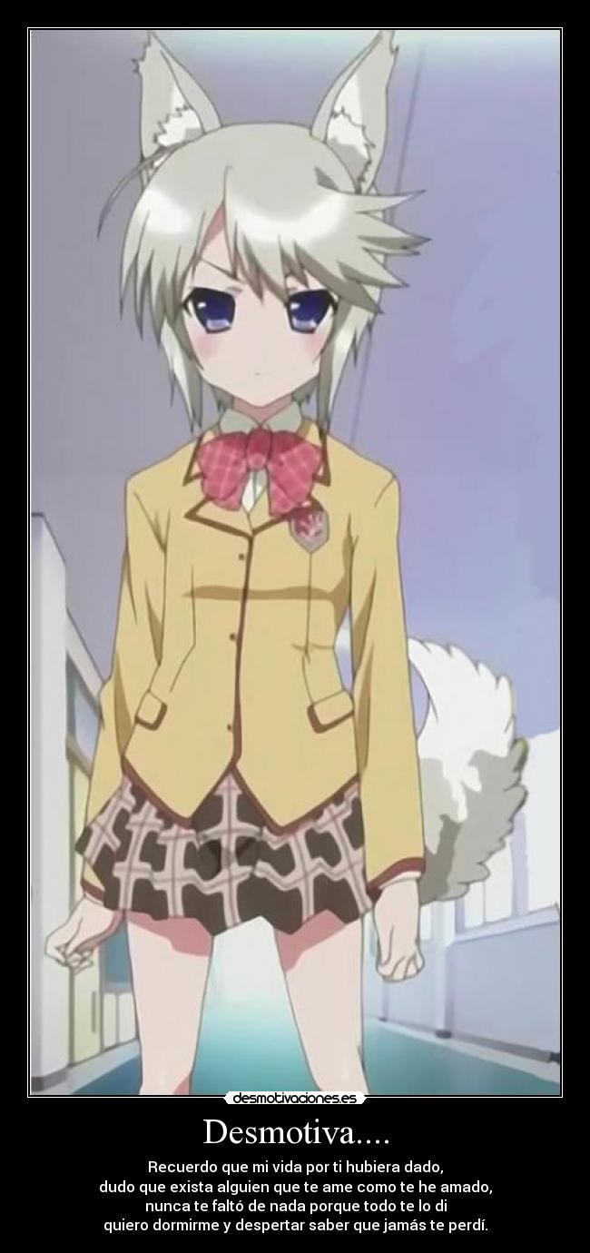 Desmotiva.... - Recuerdo que mi vida por ti hubiera dado,
dudo que exista alguien que te ame como te he amado,
nunca te faltó de nada porque todo te lo di
quiero dormirme y despertar saber que jamás te perdí.