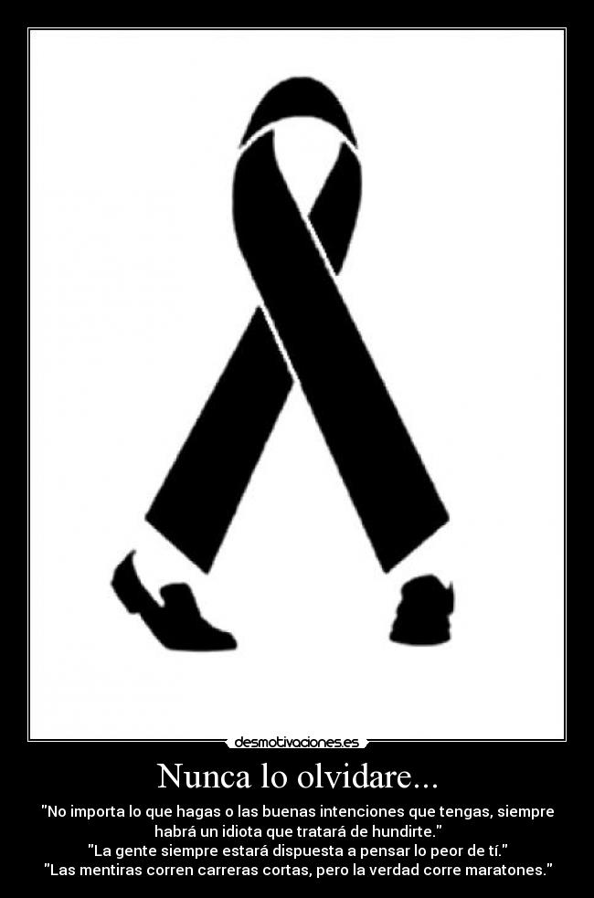 Nunca lo olvidare... - No importa lo que hagas o las buenas intenciones que tengas, siempre
habrá un idiota que tratará de hundirte.
La gente siempre estará dispuesta a pensar lo peor de tí.
Las mentiras corren carreras cortas, pero la verdad corre maratones.