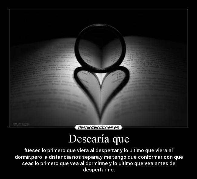 Desearía que - fueses lo primero que viera al despertar y lo ultimo que viera al
dormir,pero la distancia nos separa,y me tengo que conformar con que
seas lo primero que vea al dormirme y lo ultimo que vea antes de
despertarme.