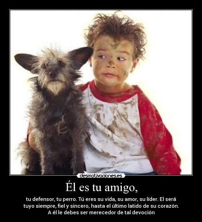Él es tu amigo, - tu defensor, tu perro. Tú eres su vida, su amor, su líder. El será
tuyo siempre, fiel y sincero, hasta el último latido de su corazón.
A él le debes ser merecedor de tal devoción