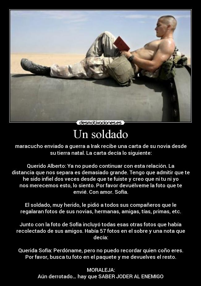 Un soldado - maracucho enviado a guerra a Irak recibe una carta de su novia desde
su tierra natal. La carta decía lo siguiente:
Querido Alberto: Ya no puedo continuar con esta relación. La
distancia que nos separa es demasiado grande. Tengo que admitir que te
he sido infiel dos veces desde que te fuiste y creo que ni tu ni yo
nos merecemos esto, lo siento. Por favor devuélveme la foto que te
envié. Con amor. Sofía.
El soldado, muy herido, le pidió a todos sus compañeros que le
regalaran fotos de sus novias, hermanas, amigas, tías, primas, etc.
Junto con la foto de Sofía incluyó todas esas otras fotos que había
recolectado de sus amigos. Había 57 fotos en el sobre y una nota que
decía:
Querida Sofía: Perdóname, pero no puedo recordar quien coño eres.
Por favor, busca tu foto en el paquete y me devuelves el resto.
MORALEJA:
Aún derrotado… hay que SABER JODER AL ENEMIGO