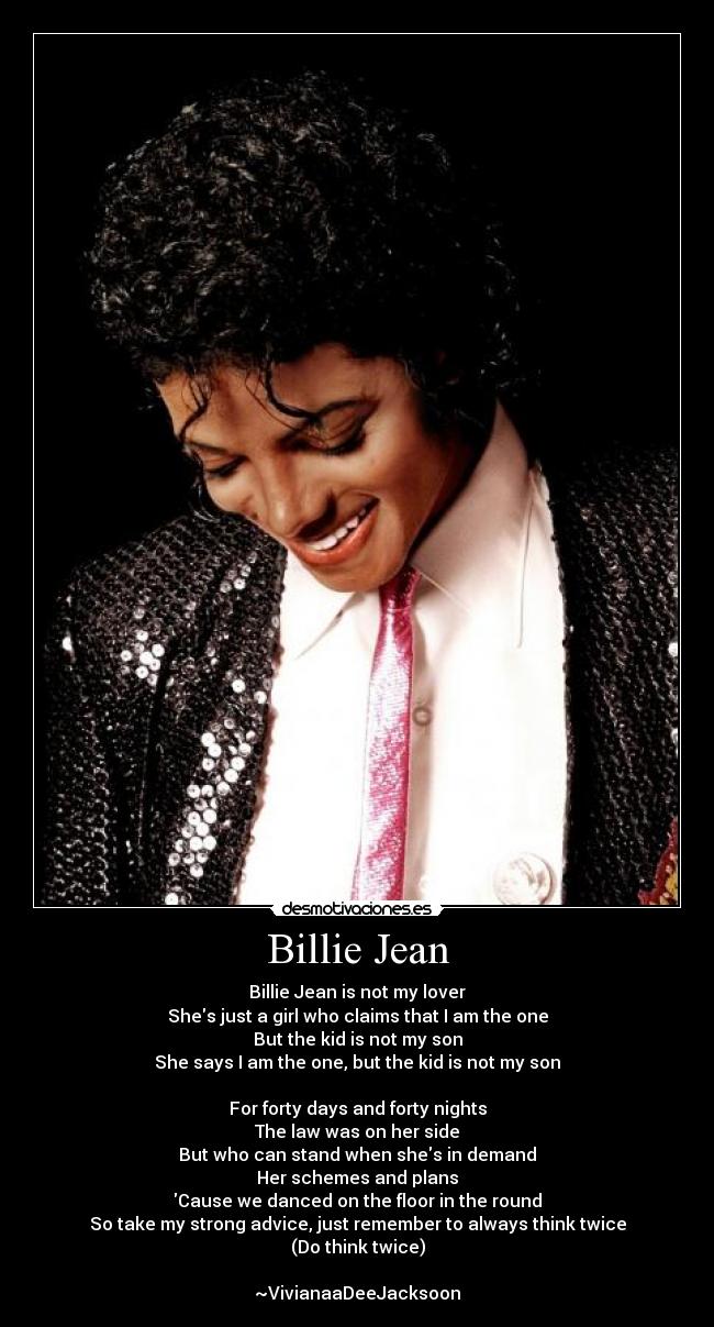 Billie Jean - Billie Jean is not my lover
Shes just a girl who claims that I am the one
But the kid is not my son
She says I am the one, but the kid is not my son
For forty days and forty nights
The law was on her side
But who can stand when shes in demand
Her schemes and plans
Cause we danced on the floor in the round
So take my strong advice, just remember to always think twice
(Do think twice)
~VivianaaDeeJacksoon