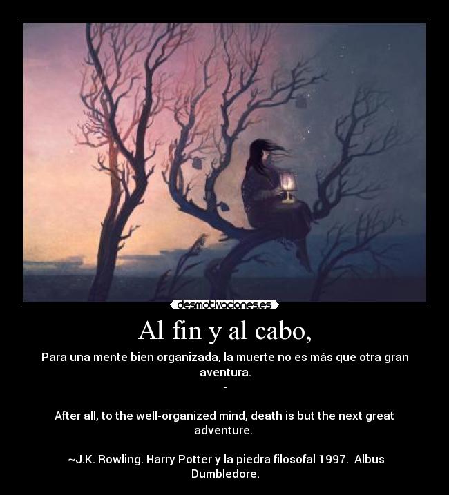 Al fin y al cabo, - Para una mente bien organizada, la muerte no es más que otra gran aventura.
-
After all, to the well-organized mind, death is but the next great adventure.
~J.K. Rowling. Harry Potter y la piedra filosofal 1997. Albus Dumbledore.