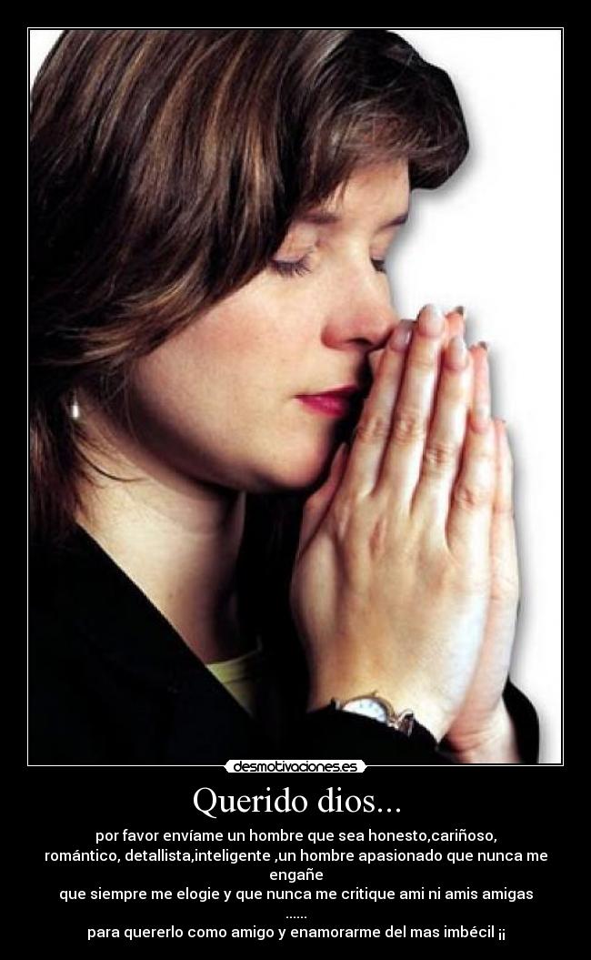 Querido dios... - por favor envíame un hombre que sea honesto,cariñoso,
romántico, detallista,inteligente ,un hombre apasionado que nunca me engañe
que siempre me elogie y que nunca me critique ami ni amis amigas ......
para quererlo como amigo y enamorarme del mas imbécil ¡¡