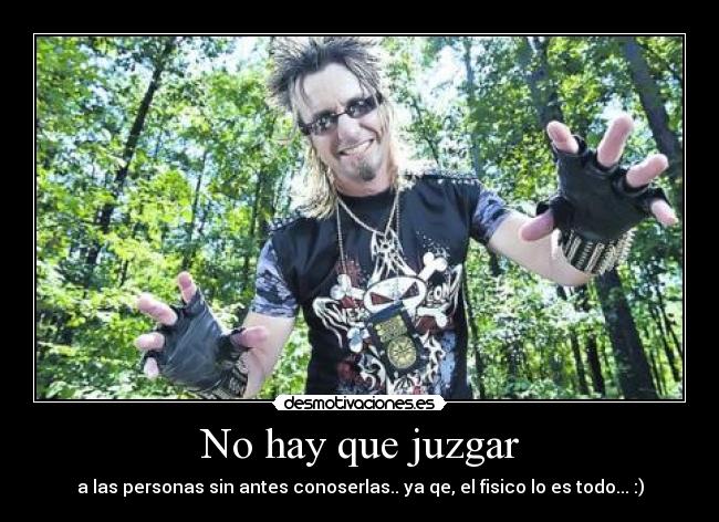 No hay que juzgar - a las personas sin antes conoserlas.. ya qe, el fisico lo es todo... :)