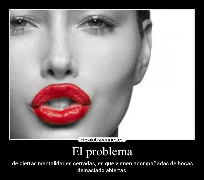 El problema - de ciertas mentalidades cerradas, es que vienen acompañadas de bocas
demasiado abiertas.