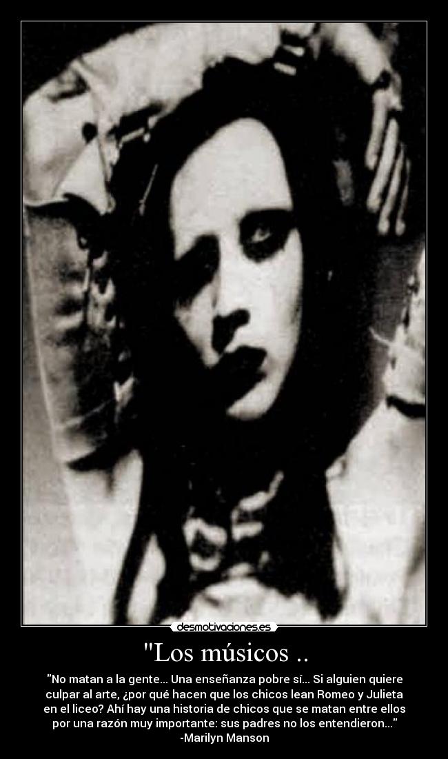 Los músicos .. - No matan a la gente... Una enseñanza pobre sí... Si alguien quiere
culpar al arte, ¿por qué hacen que los chicos lean Romeo y Julieta
en el liceo? Ahí hay una historia de chicos que se matan entre ellos
por una razón muy importante: sus padres no los entendieron...
-Marilyn Manson