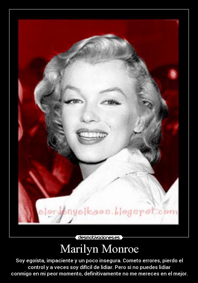 Marilyn Monroe - Soy egoísta, impaciente y un poco insegura. Cometo errores, pierdo el
control y a veces soy difícil de lidiar. Pero si no puedes lidiar
conmigo en mi peor momento, definitivamente no me mereces en el mejor.