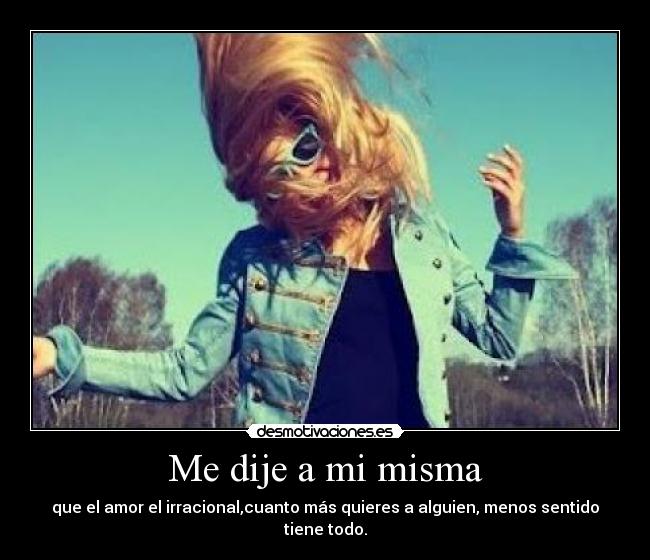 Me dije a mi misma - que el amor el irracional,cuanto más quieres a alguien, menos sentido tiene todo.