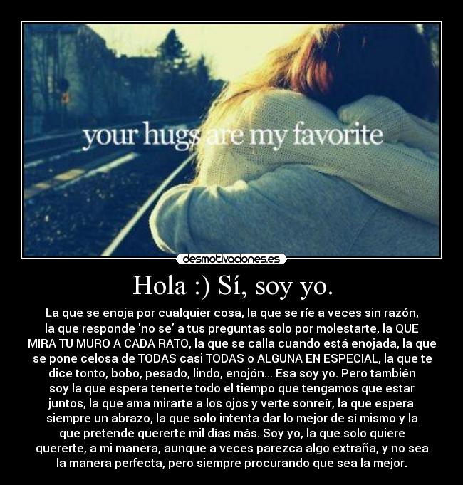 Hola :) Sí, soy yo. - La que se enoja por cualquier cosa, la que se ríe a veces sin razón,
la que responde no se a tus preguntas solo por molestarte, la QUE
MIRA TU MURO A CADA RATO, la que se calla cuando está enojada, la que
se pone celosa de TODAS casi TODAS o ALGUNA EN ESPECIAL, la que te
dice tonto, bobo, pesado, lindo, enojón... Esa soy yo. Pero también
soy la que espera tenerte todo el tiempo que tengamos que estar
juntos, la que ama mirarte a los ojos y verte sonreír, la que espera
siempre un abrazo, la que solo intenta dar lo mejor de sí mismo y la
que pretende quererte mil días más. Soy yo, la que solo quiere
quererte, a mi manera, aunque a veces parezca algo extraña, y no sea
la manera perfecta, pero siempre procurando que sea la mejor.♥