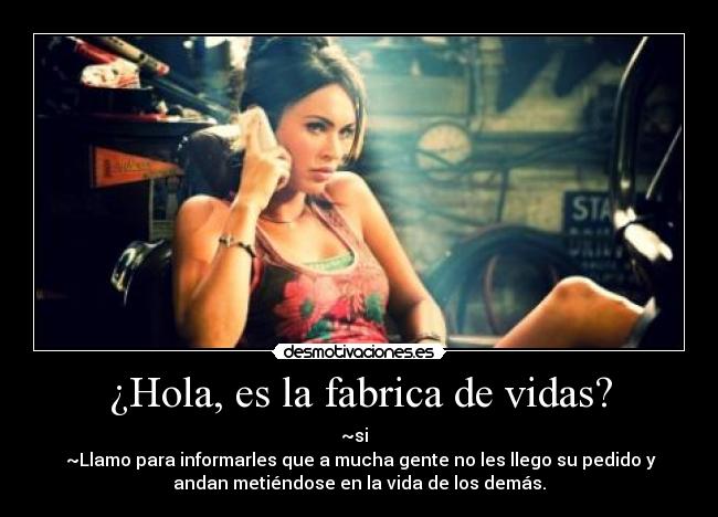 ¿Hola, es la fabrica de vidas? - ~si
~Llamo para informarles que a mucha gente no les llego su pedido y
andan metiéndose en la vida de los demás.