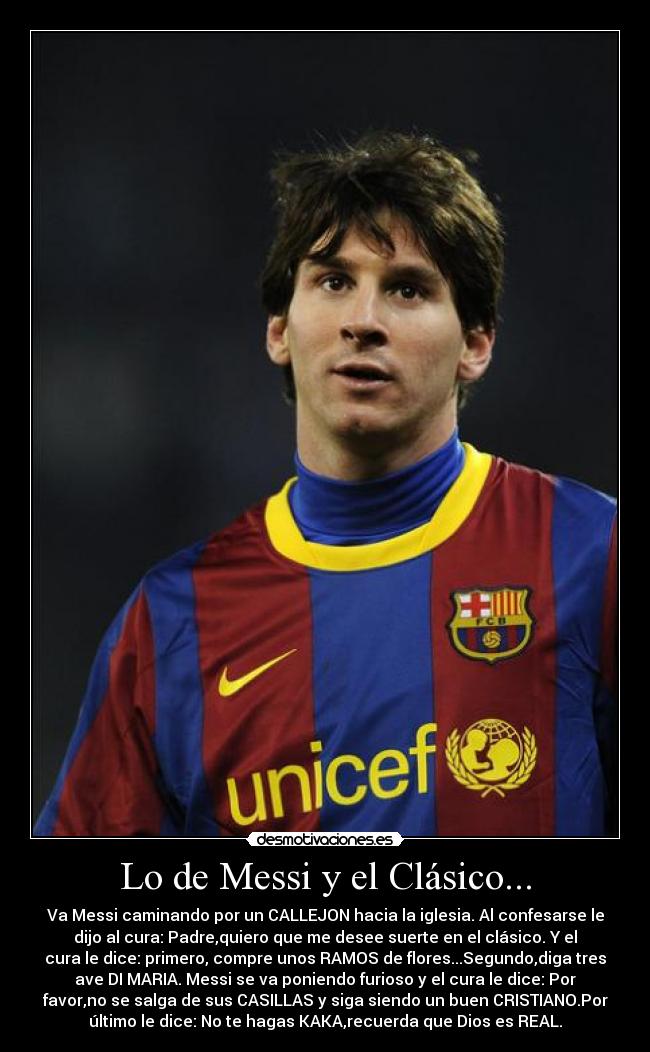 Lo de Messi y el Clásico... - Va Messi caminando por un CALLEJON hacia la iglesia. Al confesarse le
dijo al cura: Padre,quiero que me desee suerte en el clásico. Y el
cura le dice: primero, compre unos RAMOS de flores...Segundo,diga tres
ave DI MARIA. Messi se va poniendo furioso y el cura le dice: Por
favor,no se salga de sus CASILLAS y siga siendo un buen CRISTIANO.Por
último le dice: No te hagas KAKA,recuerda que Dios es REAL.