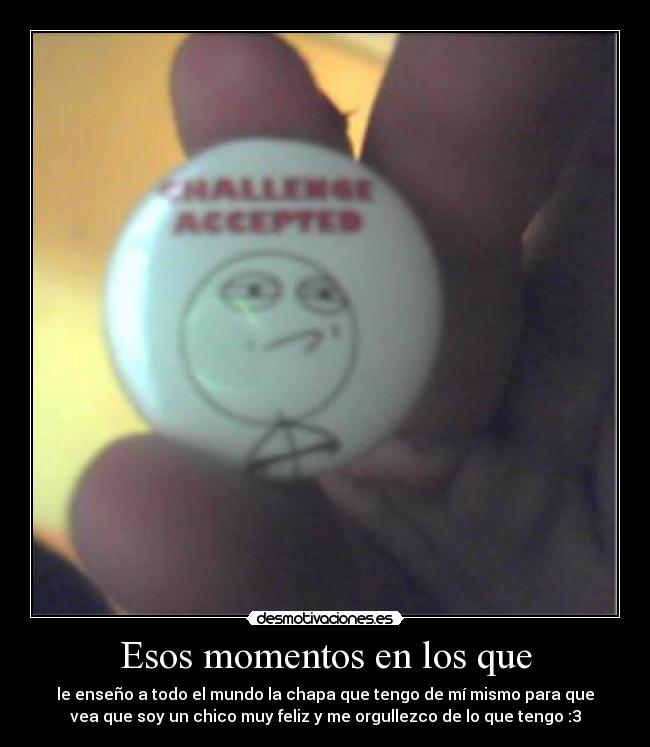 Esos momentos en los que - le enseño a todo el mundo la chapa que tengo de mí mismo para que
vea que soy un chico muy feliz y me orgullezco de lo que tengo :3