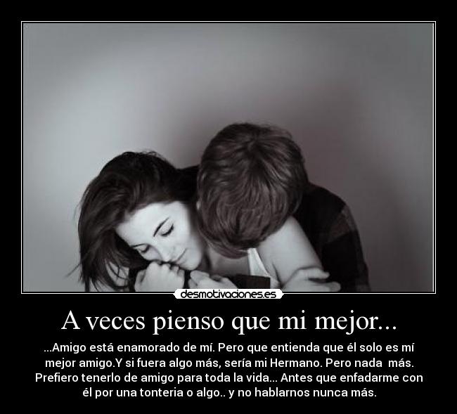 A veces pienso que mi mejor... - ...Amigo está enamorado de mí. Pero que entienda que él solo es mí
mejor amigo.Y si fuera algo más, sería mi Hermano. Pero nada  más.
Prefiero tenerlo de amigo para toda la vida... Antes que enfadarme con
él por una tonteria o algo.. y no hablarnos nunca más.