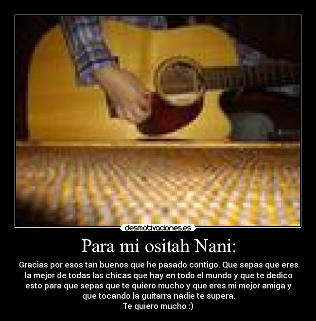 Para mi ositah Nani: - Gracias por esos tan buenos que he pasado contigo. Que sepas que eres
la mejor de todas las chicas que hay en todo el mundo y que te dedico
esto para que sepas que te quiero mucho y que eres mi mejor amiga y
que tocando la guitarra nadie te supera.
Te quiero mucho :)