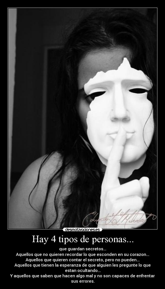 Hay 4 tipos de personas... - que guardan secretos...
Aquellos que no quieren recordar lo que esconden en su corazon...
Aquellos que quieren contar el secreto, pero no pueden...
Aquellos que tienen la esperanza de que alguien les pregunte lo que estan ocultando...
Y aquellos que saben que hacen algo mal y no son capaces de enfrentar sus errores.