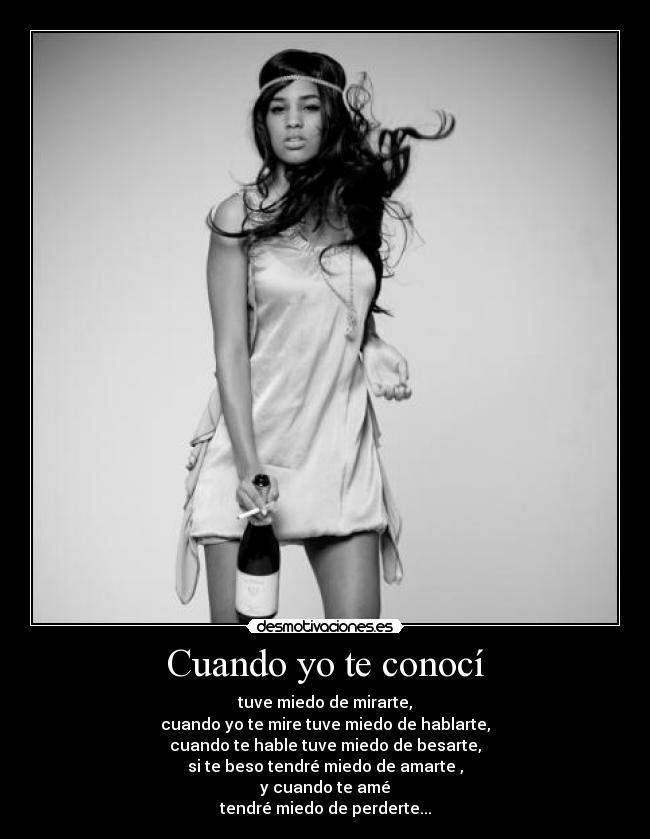 Cuando yo te conocí - tuve miedo de mirarte,
cuando yo te mire tuve miedo de hablarte,
cuando te hable tuve miedo de besarte,
si te beso tendré miedo de amarte ,
y cuando te amé
tendré miedo de perderte...