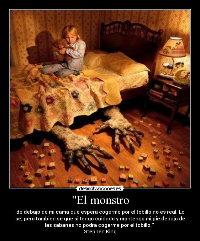 El monstro - de debajo de mi cama que espera cogerme por el tobillo no es real. Lo
se, pero tambien se que si tengo cuidado y mantengo mi pie debajo de
las sabanas no podra cogerme por el tobillo. 
Stephen King