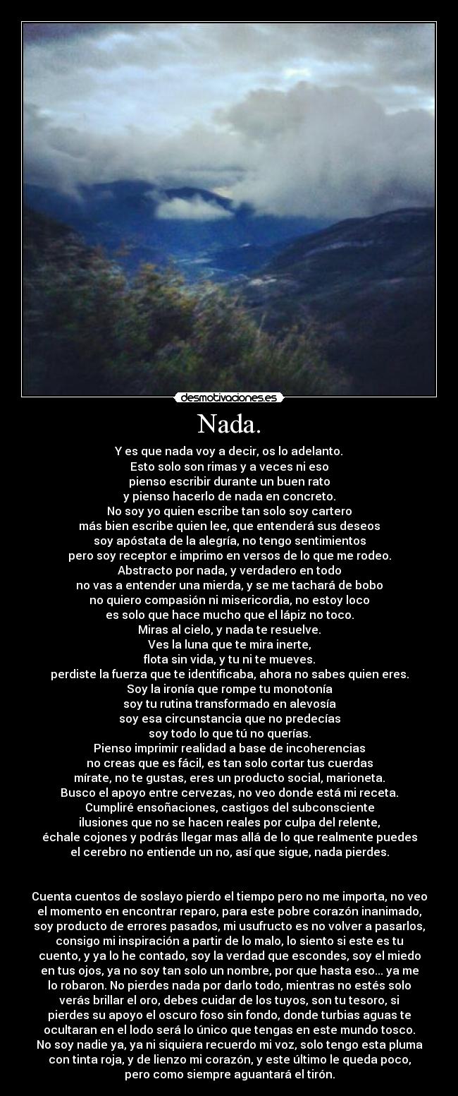 Nada. - Y es que nada voy a decir, os lo adelanto.
Esto solo son rimas y a veces ni eso
pienso escribir durante un buen rato
y pienso hacerlo de nada en concreto.
No soy yo quien escribe tan solo soy cartero
más bien escribe quien lee, que entenderá sus deseos
soy apóstata de la alegría, no tengo sentimientos
pero soy receptor e imprimo en versos de lo que me rodeo.
Abstracto por nada, y verdadero en todo
no vas a entender una mierda, y se me tachará de bobo
no quiero compasión ni misericordia, no estoy loco
es solo que hace mucho que el lápiz no toco.
Miras al cielo, y nada te resuelve.
Ves la luna que te mira inerte,
flota sin vida, y tu ni te mueves.
perdiste la fuerza que te identificaba, ahora no sabes quien eres.
Soy la ironía que rompe tu monotonía
soy tu rutina transformado en alevosía
soy esa circunstancia que no predecías
soy todo lo que tú no querías.
Pienso imprimir realidad a base de incoherencias
no creas que es fácil, es tan solo cortar tus cuerdas
mírate, no te gustas, eres un producto social, marioneta.
Busco el apoyo entre cervezas, no veo donde está mi receta.
Cumpliré ensoñaciones, castigos del subconsciente
ilusiones que no se hacen reales por culpa del relente,
échale cojones y podrás llegar mas allá de lo que realmente puedes
el cerebro no entiende un no, así que sigue, nada pierdes.


Cuenta cuentos de soslayo pierdo el tiempo pero no me importa, no veo
el momento en encontrar reparo, para este pobre corazón inanimado,
soy producto de errores pasados, mi usufructo es no volver a pasarlos,
consigo mi inspiración a partir de lo malo, lo siento si este es tu
cuento, y ya lo he contado, soy la verdad que escondes, soy el miedo
en tus ojos, ya no soy tan solo un nombre, por que hasta eso... ya me
lo robaron. No pierdes nada por darlo todo, mientras no estés solo
verás brillar el oro, debes cuidar de los tuyos, son tu tesoro, si
pierdes su apoyo el oscuro foso sin fondo, donde turbias aguas te
ocultaran en el lodo será lo único que tengas en este mundo tosco.
No soy nadie ya, ya ni siquiera recuerdo mi voz, solo tengo esta pluma
con tinta roja, y de lienzo mi corazón, y este último le queda poco,
pero como siempre aguantará el tirón.