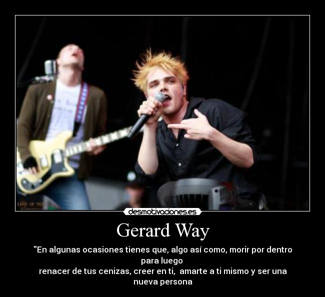 Gerard Way - En algunas ocasiones tienes que, algo así como, morir por dentro para luego
renacer de tus cenizas, creer en ti, amarte a ti mismo y ser una nueva persona