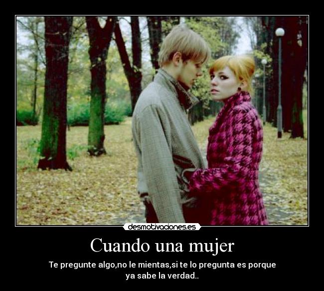 Cuando una mujer - Te pregunte algo,no le mientas,si te lo pregunta es porque
ya sabe la verdad..
