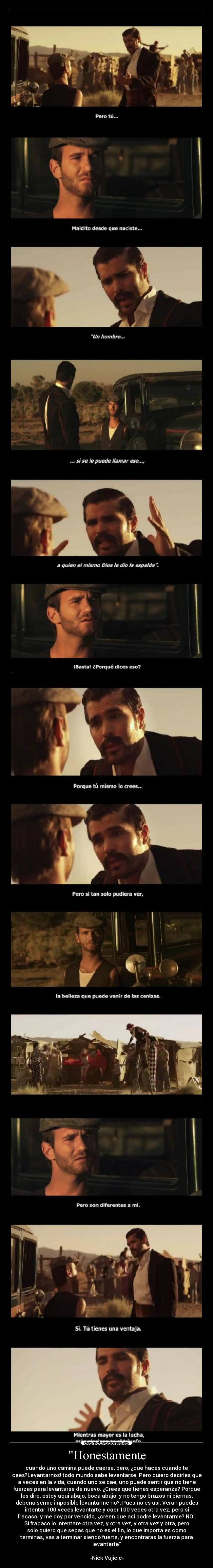 Honestamente - cuando uno camina puede caerse, pero, ¿que haces cuando te
caes?Levantarnos! todo mundo sabe levantarse. Pero quiero decirles que
a veces en la vida, cuando uno se cae, uno puede sentir que no tiene
fuerzas para levantarse de nuevo. ¿Crees que tienes esperanza? Porque
les dire, estoy aqui abajo, boca abajo, y no tengo brazos ni piernas,
debería serme imposible levantarme no?. Pues no es asi. Veran puedes
intentar 100 veces levantarte y caer 100 veces otra vez, pero si
fracaso, y me doy por vencido, ¿creen que asi podre levantarme? NO!.
Si fracaso lo intentare otra vez, y otra vez, y otra vez y otra, pero
solo quiero que sepas que no es el fin, lo que importa es como
terminas, vas a terminar siendo fuerte, y encontraras la fuerza para
levantarte
-Nick Vujicic-
