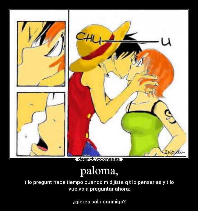 paloma, - t lo pregunt hace tiempo cuando m dijiste q t lo pensarias y t lo
vuelvo a preguntar ahora:
¿qieres salir conmigo?