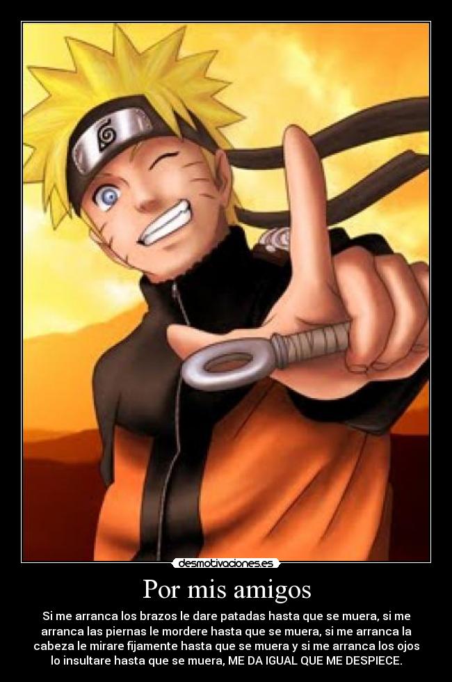 Por mis amigos - Si me arranca los brazos le dare patadas hasta que se muera, si me
arranca las piernas le mordere hasta que se muera, si me arranca la
cabeza le mirare fijamente hasta que se muera y si me arranca los ojos
lo insultare hasta que se muera, ME DA IGUAL QUE ME DESPIECE.