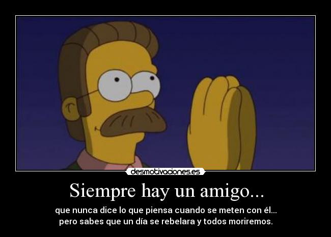 Siempre hay un amigo... - que nunca dice lo que piensa cuando se meten con él...
pero sabes que un día se rebelara y todos moriremos.