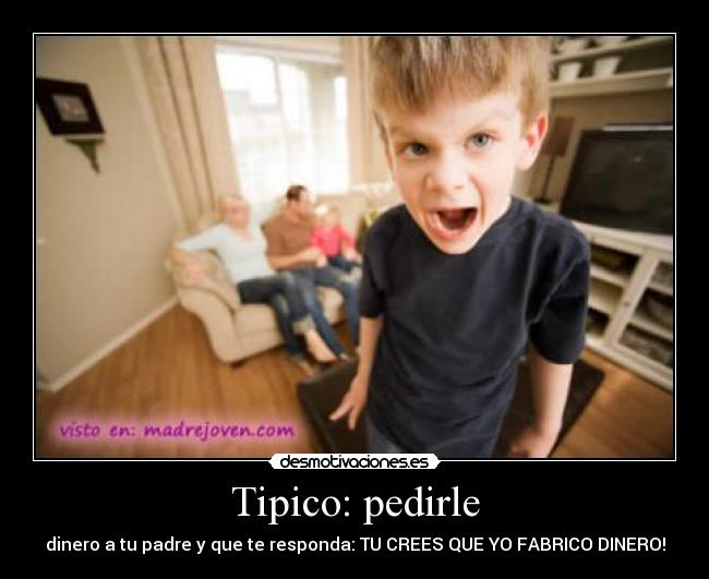 Tipico: pedirle - dinero a tu padre y que te responda: TU CREES QUE YO FABRICO DINERO!