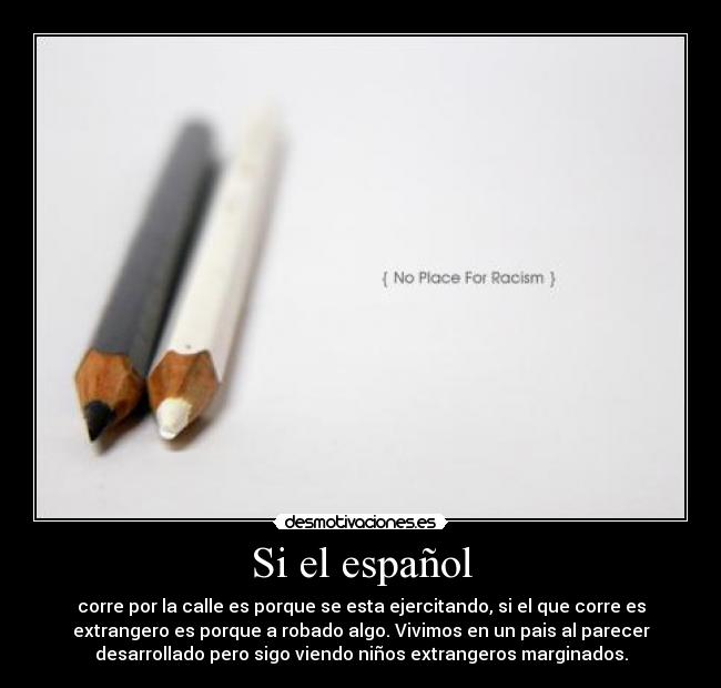 Si el español - corre por la calle es porque se esta ejercitando, si el que corre es
extrangero es porque a robado algo. Vivimos en un pais al parecer
desarrollado pero sigo viendo niños extrangeros marginados.