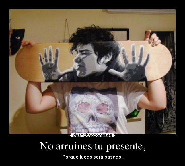 No arruines tu presente, - Porque luego será pasado..