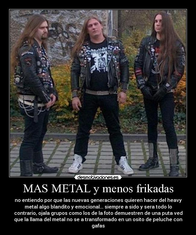 MAS METAL y menos frikadas - no entiendo por que las nuevas generaciones quieren hacer del heavy
metal algo blandito y emocional... siempre a sido y sera todo lo
contrario, ojala grupos como los de la foto demuestren de una puta ved
que la llama del metal no se a transformado en un osito de peluche con
gafas