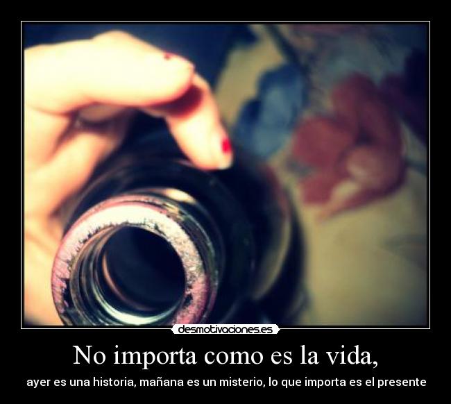 No importa como es la vida, - ayer es una historia, mañana es un misterio, lo que importa es el presente