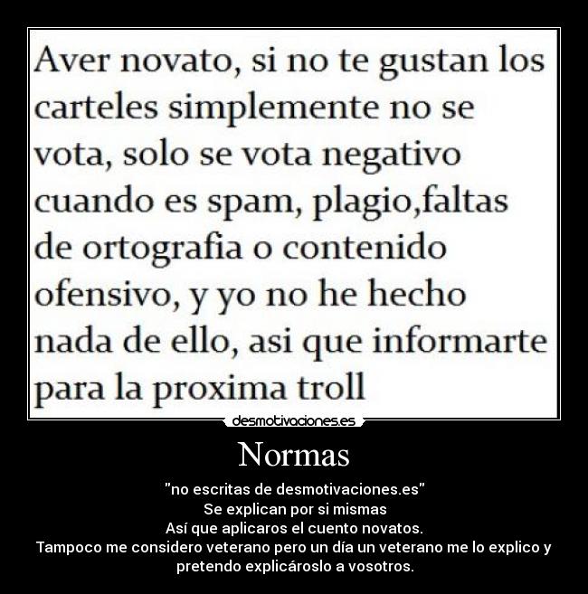 Normas - no escritas de desmotivaciones.es
Se explican por si mismas
Así que aplicaros el cuento novatos.
Tampoco me considero veterano pero un día un veterano me lo explico y
pretendo explicároslo a vosotros.