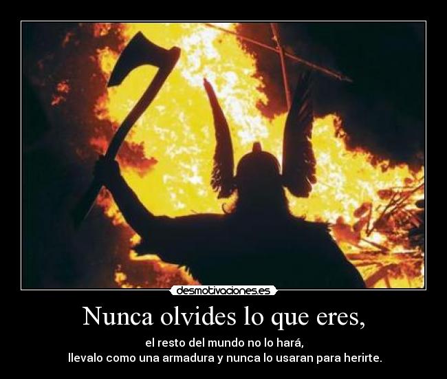 Nunca olvides lo que eres, - el resto del mundo no lo hará,
 llevalo como una armadura y nunca lo usaran para herirte.