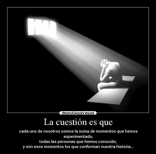 La cuestión es que - cada uno de nosotros somos la suma de momentos que hemos experimentado,
todas las personas que hemos conocido,
y son esos momentos los que conforman nuestra historia…