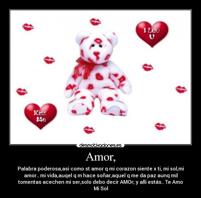 Amor, - Palabra poderosa,asi como st amor q mi corazon siente x ti, mi sol,mi
amor.. mi vida,auqel q m hace soñar,aquel q me da paz aunq mil
tomentas acechen mi ser,solo debo decir AMOr; y alli estás.. Te Amo
Mi Sol