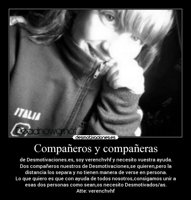 Compañeros y compañeras - de Desmotivaciones.es, soy verenchvhf y necesito vuestra ayuda.
Dos compañeros nuestros de Desmotivaciones,se quieren,pero la
distancia los separa y no tienen manera de verse en persona.
Lo que quiero es que con ayuda de todos nosotros,consigamos unir a
esas dos personas como sean,os necesito Desmotivados/as.
Atte: verenchvhf