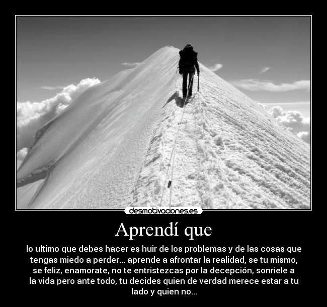 Aprendí que - lo ultimo que debes hacer es huir de los problemas y de las cosas que
tengas miedo a perder... aprende a afrontar la realidad, se tu mismo,
se feliz, enamorate, no te entristezcas por la decepción, sonriele a
la vida pero ante todo, tu decides quien de verdad merece estar a tu
lado y quien no...