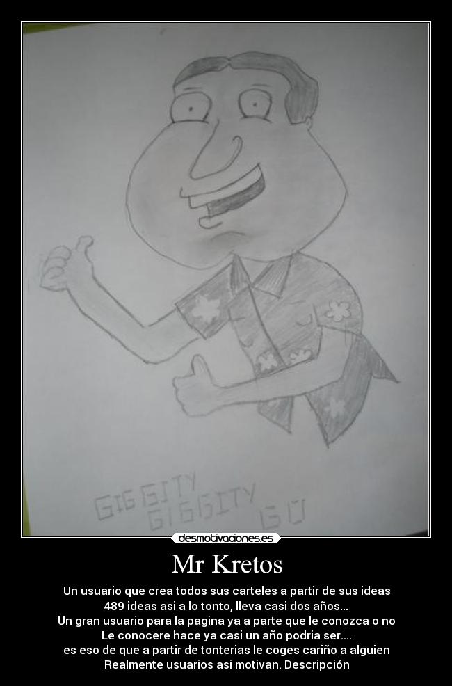 Mr Kretos - Un usuario que crea todos sus carteles a partir de sus ideas
489 ideas asi a lo tonto, lleva casi dos años...
Un gran usuario para la pagina ya a parte que le conozca o no
Le conocere hace ya casi un año podria ser....
es eso de que a partir de tonterias le coges cariño a alguien
Realmente usuarios asi motivan. Descripción