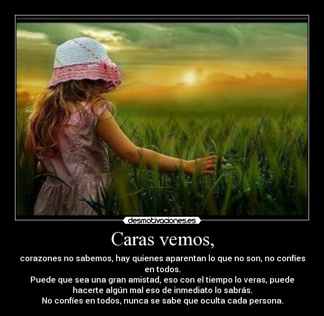 Caras vemos, - corazones no sabemos, hay quienes aparentan lo que no son, no confíes
en todos.
Puede que sea una gran amistad, eso con el tiempo lo veras, puede
hacerte algún mal eso de inmediato lo sabrás.
No confíes en todos, nunca se sabe que oculta cada persona.