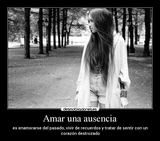 Amar una ausencia - es enamorarse del pasado, vivir de recuerdos y tratar de sentir con un
corazón destrozado
