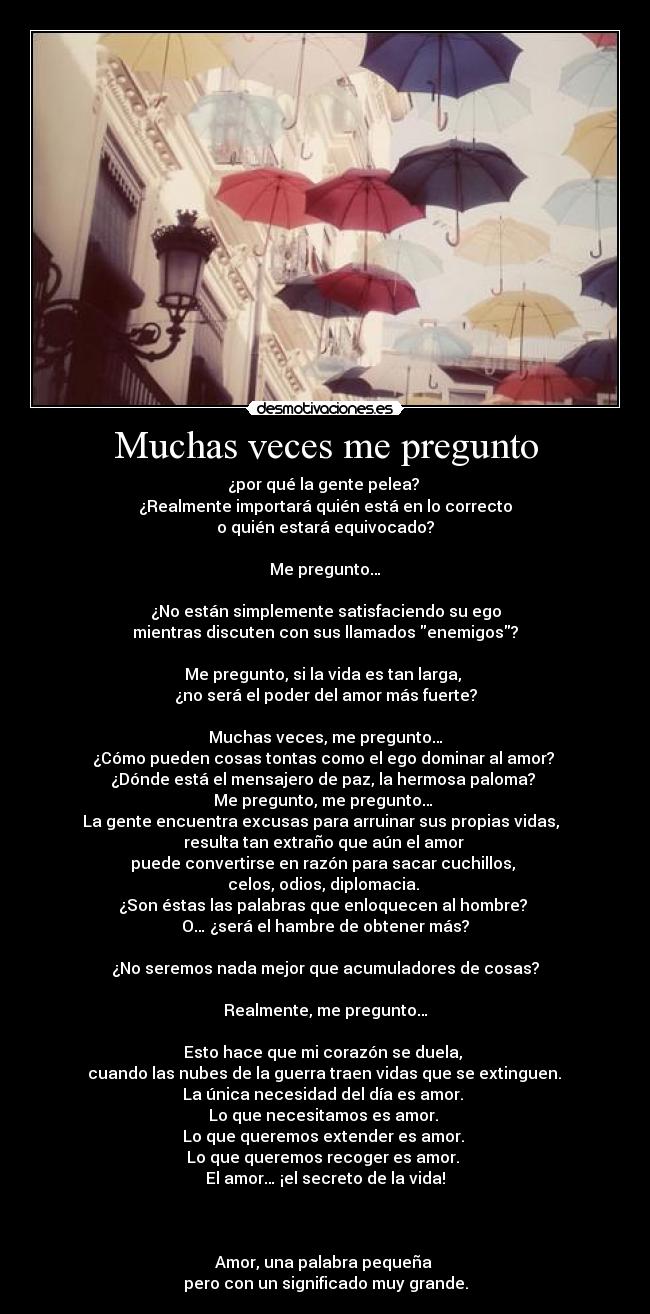Muchas veces me pregunto - ¿por qué la gente pelea?
¿Realmente importará quién está en lo correcto
o quién estará equivocado?
Me pregunto…
¿No están simplemente satisfaciendo su ego
mientras discuten con sus llamados enemigos?
Me pregunto, si la vida es tan larga,
¿no será el poder del amor más fuerte?
Muchas veces, me pregunto…
¿Cómo pueden cosas tontas como el ego dominar al amor?
¿Dónde está el mensajero de paz, la hermosa paloma?
Me pregunto, me pregunto…
La gente encuentra excusas para arruinar sus propias vidas,
resulta tan extraño que aún el amor
puede convertirse en razón para sacar cuchillos,
celos, odios, diplomacia.
¿Son éstas las palabras que enloquecen al hombre?
O… ¿será el hambre de obtener más?
¿No seremos nada mejor que acumuladores de cosas?
Realmente, me pregunto…
Esto hace que mi corazón se duela,
cuando las nubes de la guerra traen vidas que se extinguen.
La única necesidad del día es amor.
Lo que necesitamos es amor.
Lo que queremos extender es amor.
Lo que queremos recoger es amor.
El amor… ¡el secreto de la vida!
Amor, una palabra pequeña
pero con un significado muy grande.