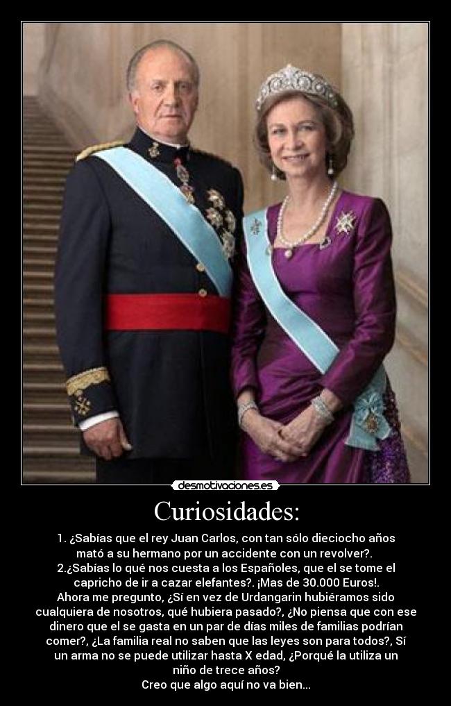 Curiosidades: - 1. ¿Sabías que el rey Juan Carlos, con tan sólo dieciocho años
mató a su hermano por un accidente con un revolver?. 
2.¿Sabías lo qué nos cuesta a los Españoles, que el se tome el
capricho de ir a cazar elefantes?. ¡Mas de 30.000 Euros!.
Ahora me pregunto, ¿Sí en vez de Urdangarin hubiéramos sido
cualquiera de nosotros, qué hubiera pasado?, ¿No piensa que con ese
dinero que el se gasta en un par de días miles de familias podrían
comer?, ¿La familia real no saben que las leyes son para todos?, Sí
un arma no se puede utilizar hasta X edad, ¿Porqué la utiliza un
niño de trece años?
Creo que algo aquí no va bien...