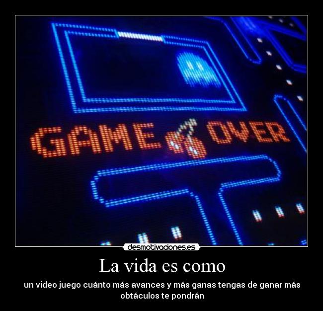 La vida es como - un video juego cuánto más avances y más ganas tengas de ganar más
obtáculos te pondrán