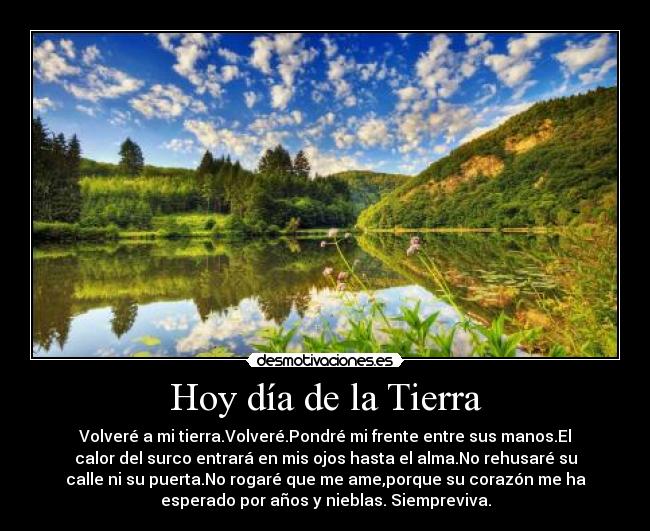 Hoy día de la Tierra - Volveré a mi tierra.Volveré.Pondré mi frente entre sus manos.El
calor del surco entrará en mis ojos hasta el alma.No rehusaré su
calle ni su puerta.No rogaré que me ame,porque su corazón me ha
esperado por años y nieblas. Siempreviva.