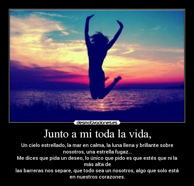 Junto a mi toda la vida, - Un cielo estrellado, la mar en calma, la luna llena y brillante sobre
nosotros, una estrella fugaz...
Me dices que pida un deseo, lo único que pido es que estés que ni la
más alta de
las barreras nos separe, que todo sea un nosotros, algo que solo está
en nuestros corazones.