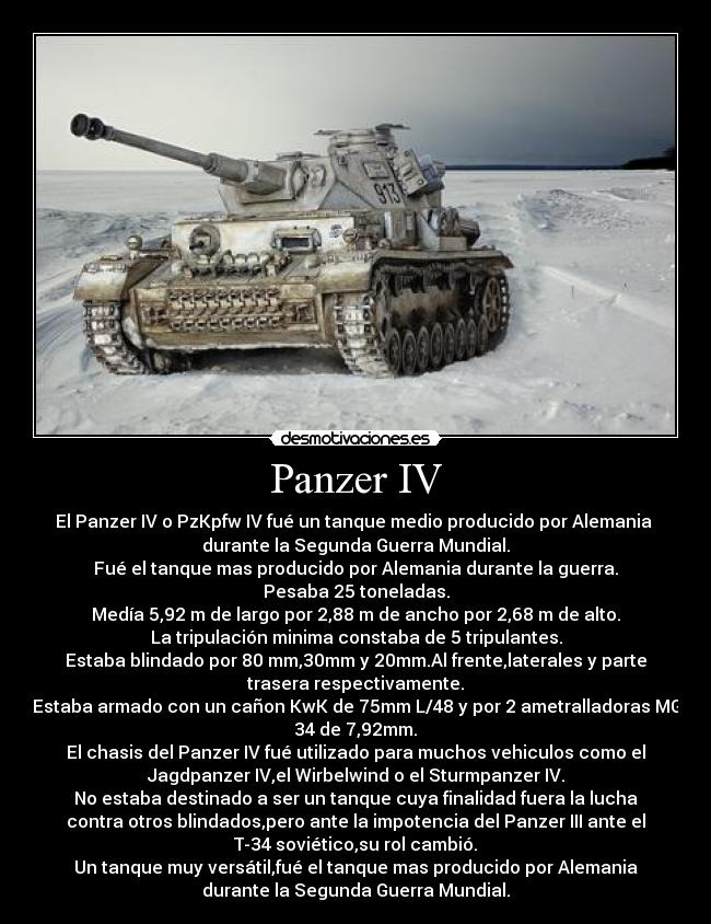 Panzer IV - El Panzer IV o PzKpfw IV fué un tanque medio producido por Alemania 
durante la Segunda Guerra Mundial.
Fué el tanque mas producido por Alemania durante la guerra.
Pesaba 25 toneladas.
Medía 5,92 m de largo por 2,88 m de ancho por 2,68 m de alto.
La tripulación minima constaba de 5 tripulantes.
Estaba blindado por 80 mm,30mm y 20mm.Al frente,laterales y parte
trasera respectivamente.
Estaba armado con un cañon KwK de 75mm L/48 y por 2 ametralladoras MG
34 de 7,92mm.
El chasis del Panzer IV fué utilizado para muchos vehiculos como el
Jagdpanzer IV,el Wirbelwind o el Sturmpanzer IV.
No estaba destinado a ser un tanque cuya finalidad fuera la lucha
contra otros blindados,pero ante la impotencia del Panzer III ante el
T-34 soviético,su rol cambió.
Un tanque muy versátil,fué el tanque mas producido por Alemania
durante la Segunda Guerra Mundial.